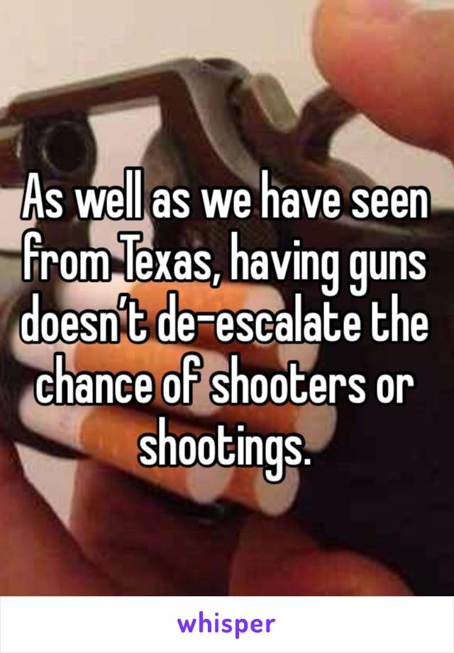 As well as we have seen from Texas, having guns doesn’t de-escalate the chance of shooters or shootings. 