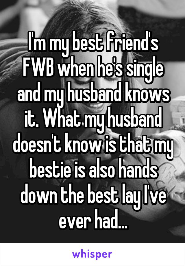 I'm my best friend's FWB when he's single and my husband knows it. What my husband doesn't know is that my bestie is also hands down the best lay I've ever had...