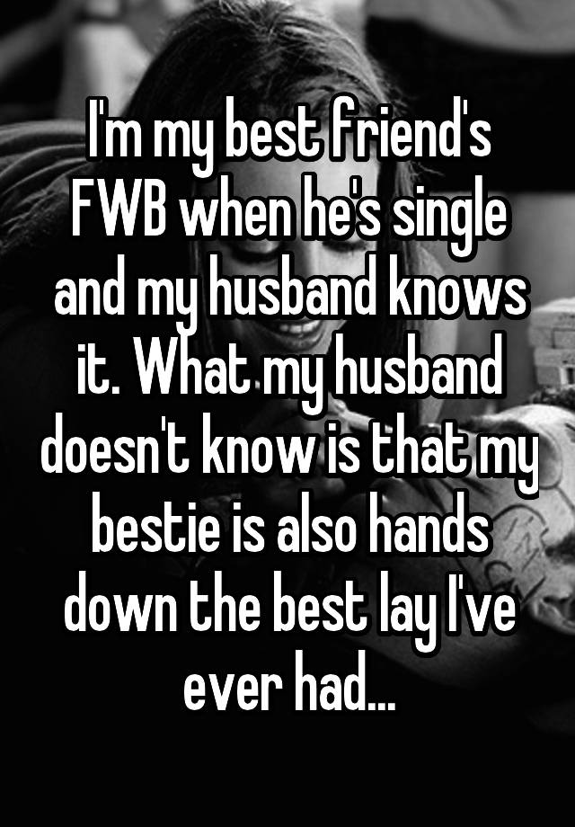 I'm my best friend's FWB when he's single and my husband knows it. What my husband doesn't know is that my bestie is also hands down the best lay I've ever had...