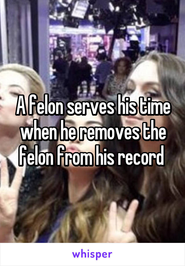 A felon serves his time when he removes the felon from his record 