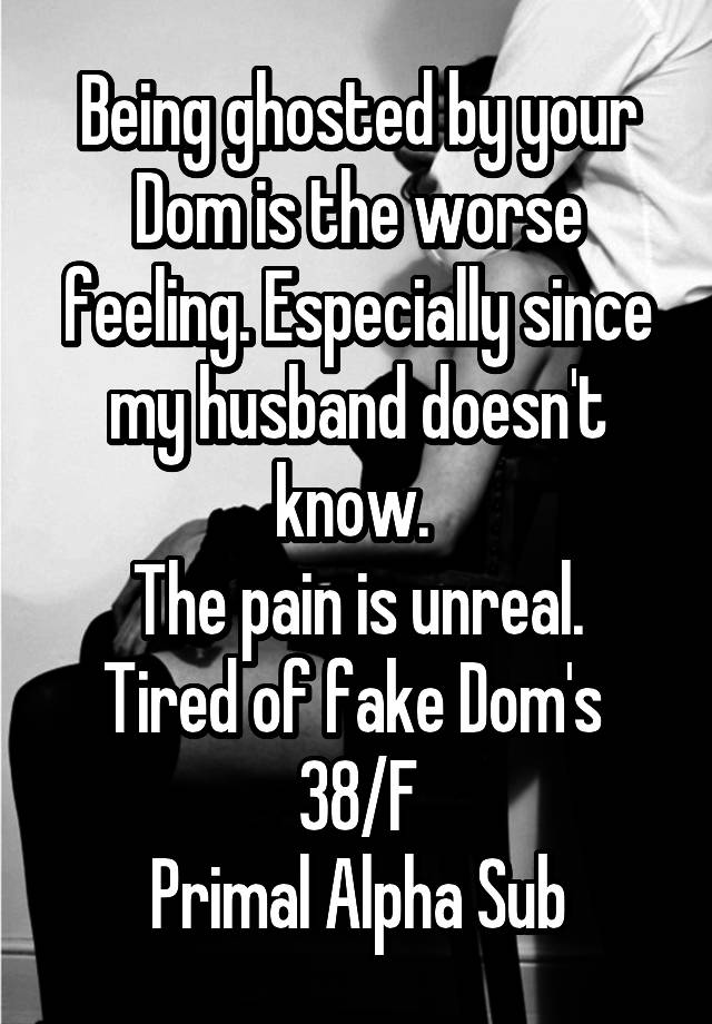 Being ghosted by your Dom is the worse feeling. Especially since my husband doesn't know. 
The pain is unreal.
Tired of fake Dom's 
38/F
Primal Alpha Sub