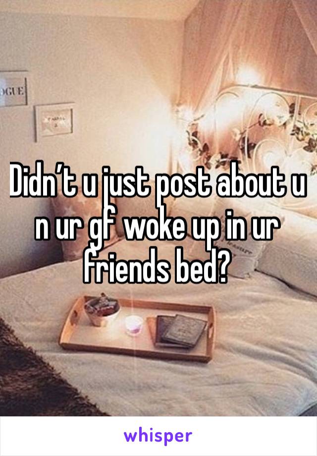 Didn’t u just post about u n ur gf woke up in ur friends bed?