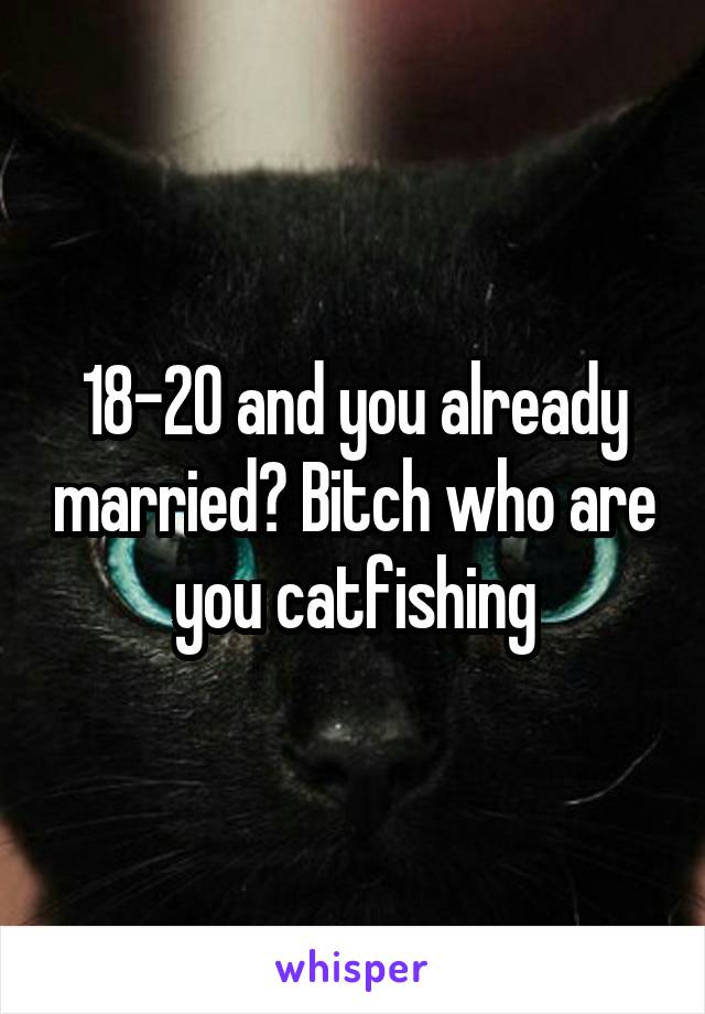 18-20 and you already married? Bitch who are you catfishing