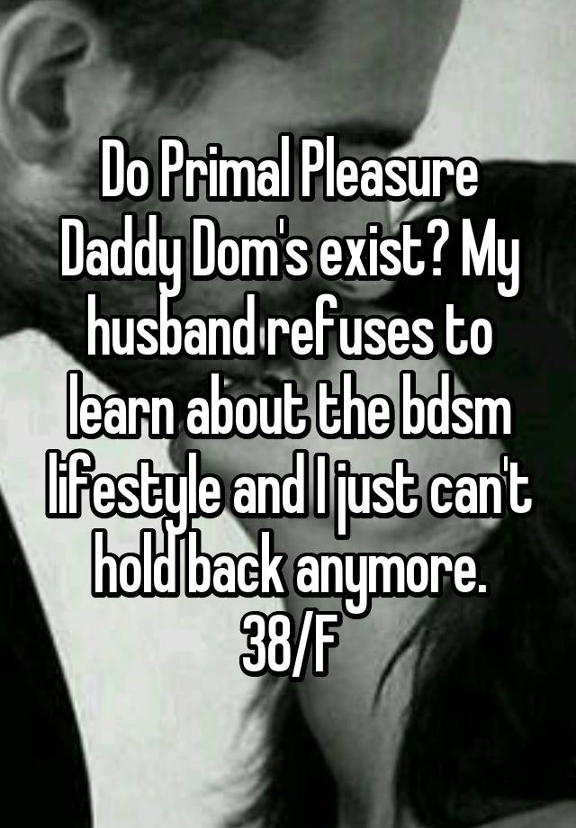 Do Primal Pleasure Daddy Dom's exist? My husband refuses to learn about the bdsm lifestyle and I just can't hold back anymore.
38/F