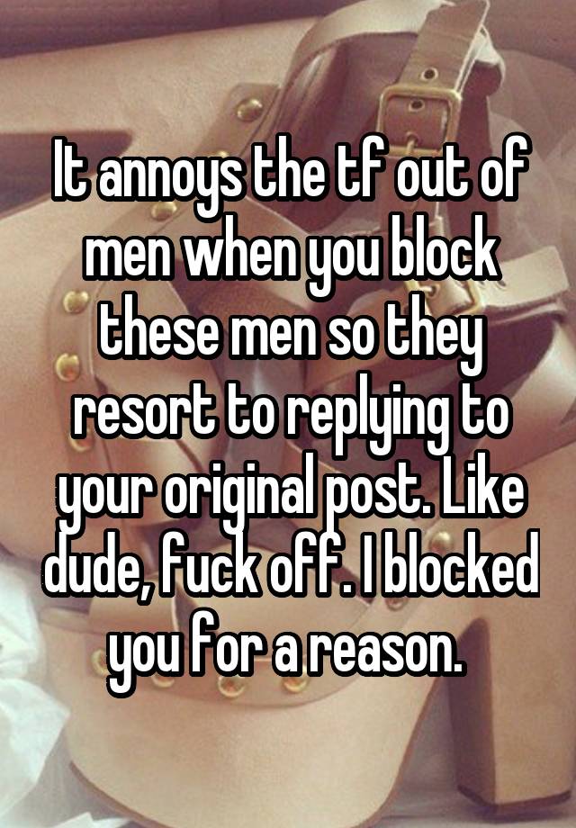 It annoys the tf out of men when you block these men so they resort to replying to your original post. Like dude, fuck off. I blocked you for a reason. 