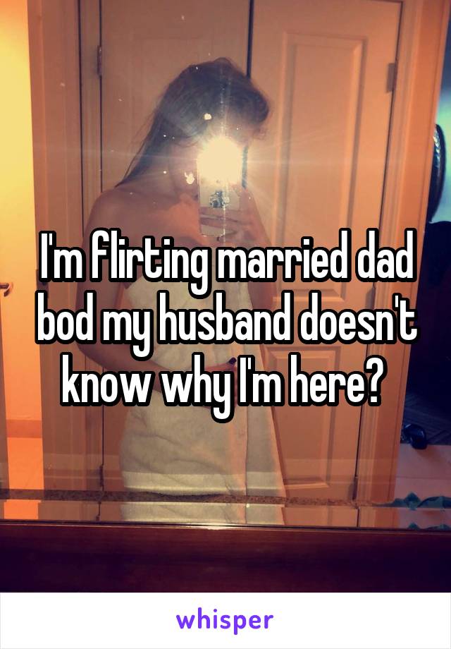 I'm flirting married dad bod my husband doesn't know why I'm here? 