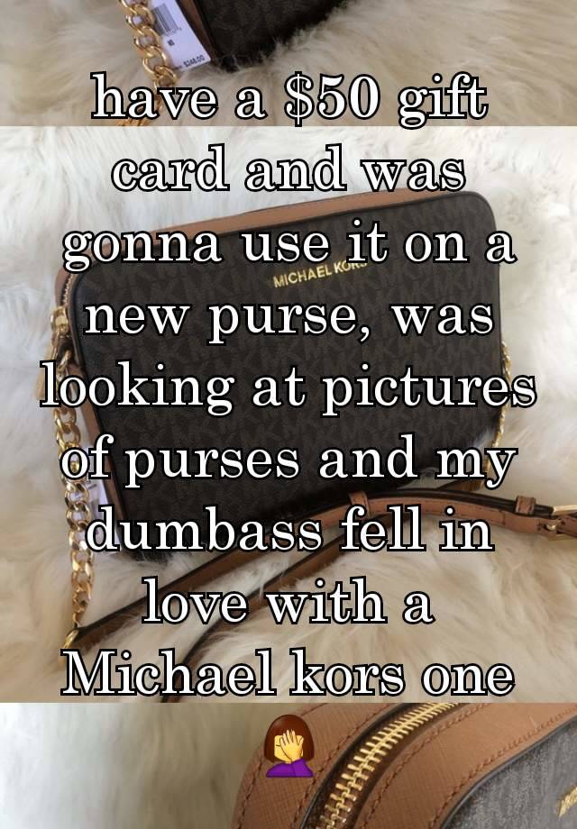 have a $50 gift card and was gonna use it on a new purse, was looking at pictures of purses and my dumbass fell in love with a Michael kors one 🤦‍♀️