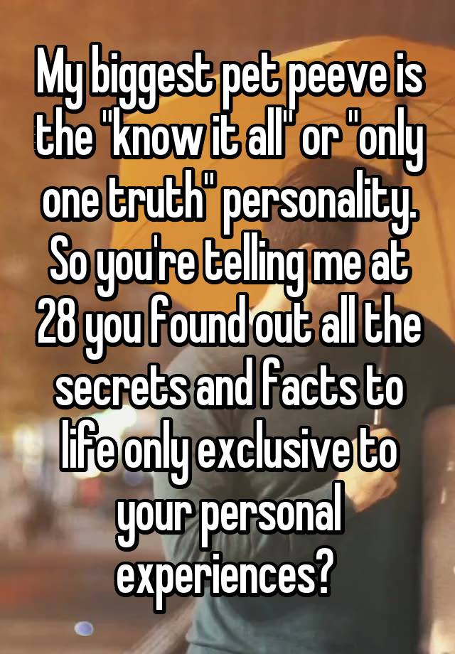 My biggest pet peeve is the "know it all" or "only one truth" personality. So you're telling me at 28 you found out all the secrets and facts to life only exclusive to your personal experiences? 