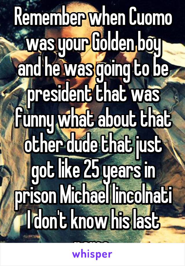 Remember when Cuomo was your Golden boy and he was going to be president that was funny what about that other dude that just got like 25 years in prison Michael lincolnati I don't know his last name 