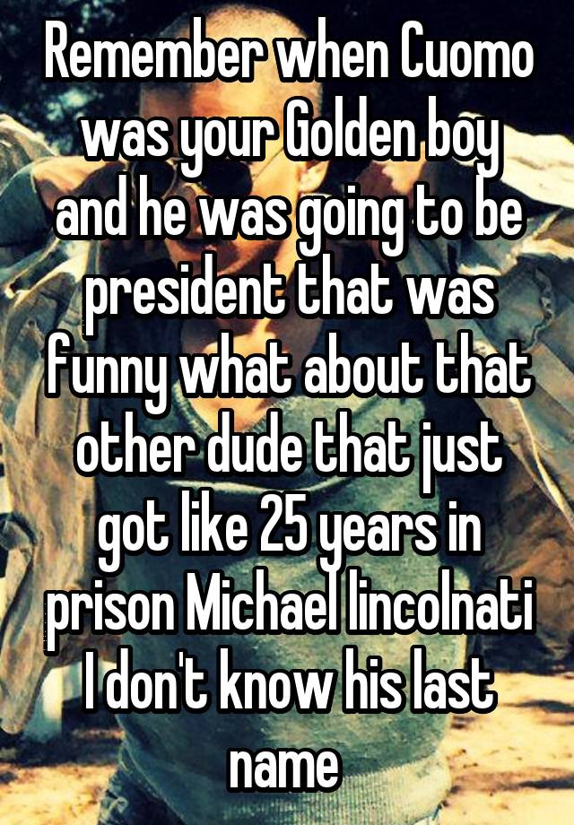 Remember when Cuomo was your Golden boy and he was going to be president that was funny what about that other dude that just got like 25 years in prison Michael lincolnati I don't know his last name 