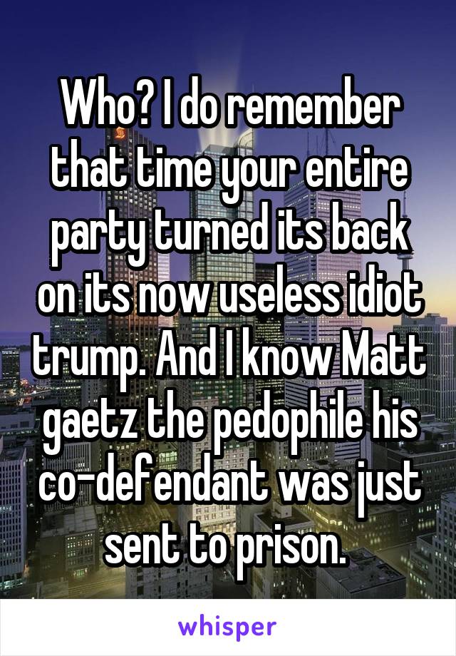 Who? I do remember that time your entire party turned its back on its now useless idiot trump. And I know Matt gaetz the pedophile his co-defendant was just sent to prison. 