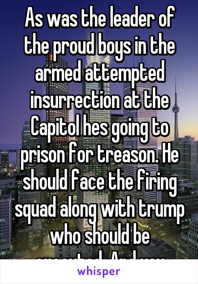 As was the leader of the proud boys in the armed attempted insurrection at the Capitol hes going to prison for treason. He should face the firing squad along with trump who should be executed. And you