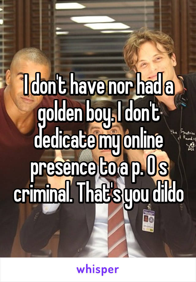 I don't have nor had a golden boy. I don't dedicate my online presence to a p. O s criminal. That's you dildo