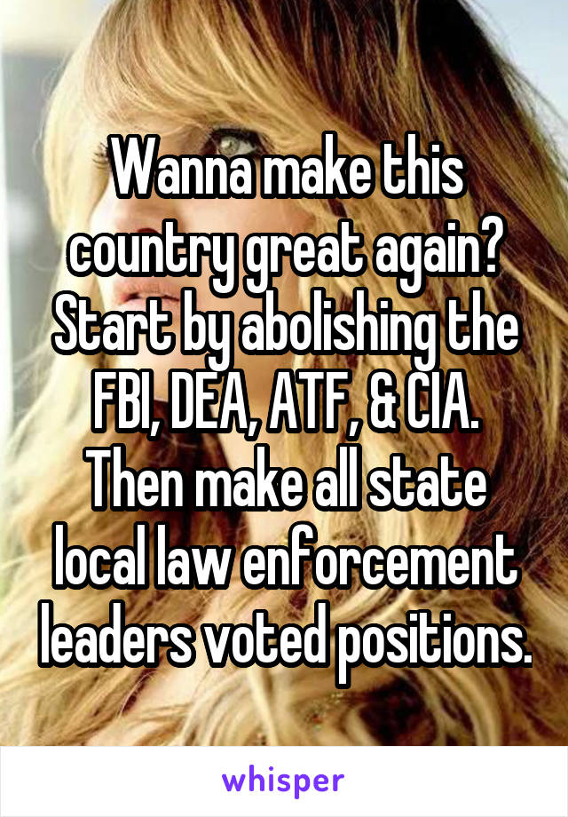 Wanna make this country great again? Start by abolishing the FBI, DEA, ATF, & CIA. Then make all state local law enforcement leaders voted positions.