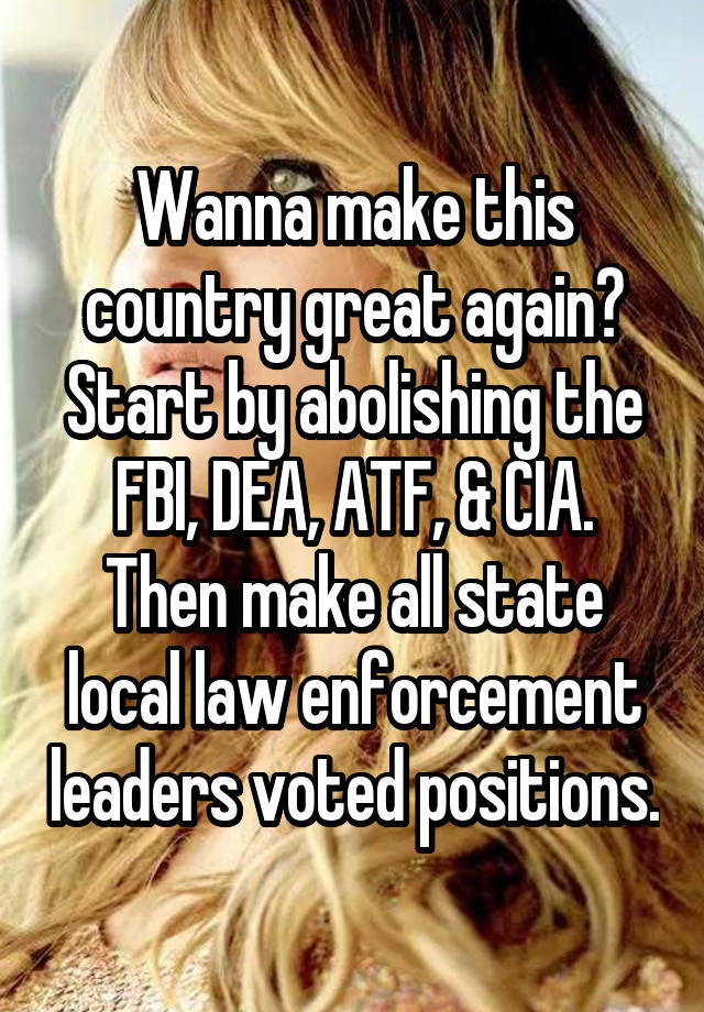Wanna make this country great again? Start by abolishing the FBI, DEA, ATF, & CIA. Then make all state local law enforcement leaders voted positions.