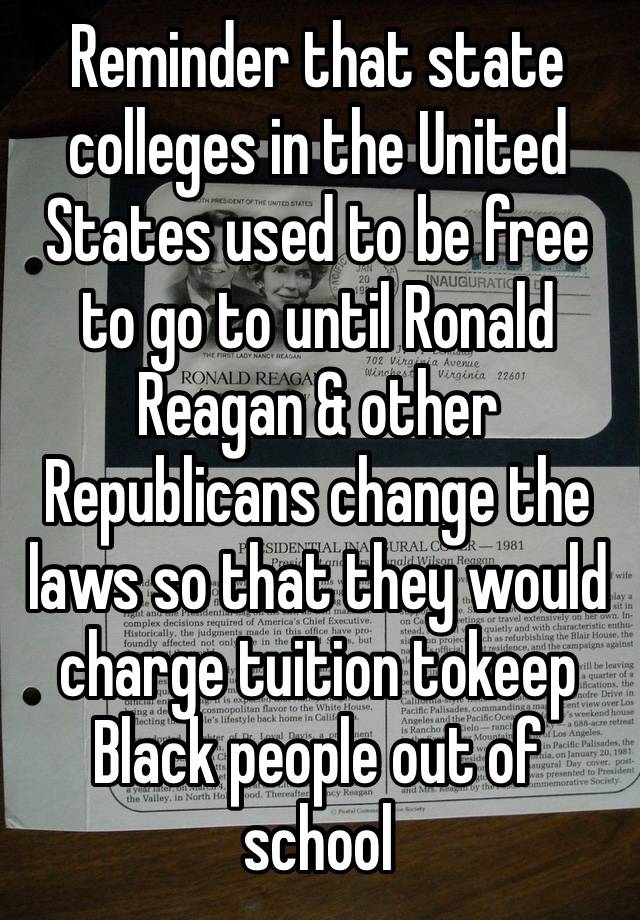 Reminder that state colleges in the United States used to be free to go to until Ronald Reagan & other Republicans change the laws so that they would charge tuition tokeep Black people out of school￼