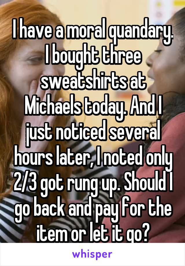 I have a moral quandary. I bought three sweatshirts at Michaels today. And I just noticed several hours later, I noted only 2/3 got rung up. Should I go back and pay for the item or let it go?