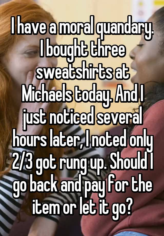 I have a moral quandary. I bought three sweatshirts at Michaels today. And I just noticed several hours later, I noted only 2/3 got rung up. Should I go back and pay for the item or let it go?