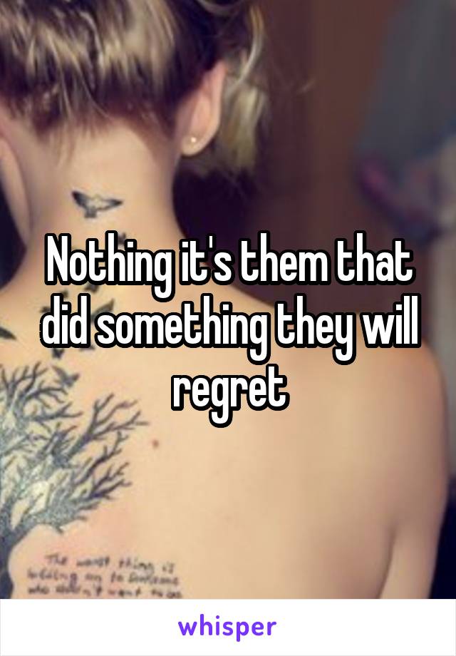 Nothing it's them that did something they will regret