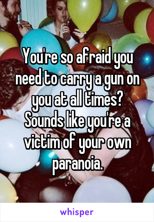 You're so afraid you need to carry a gun on you at all times?
Sounds like you're a victim of your own paranoia.