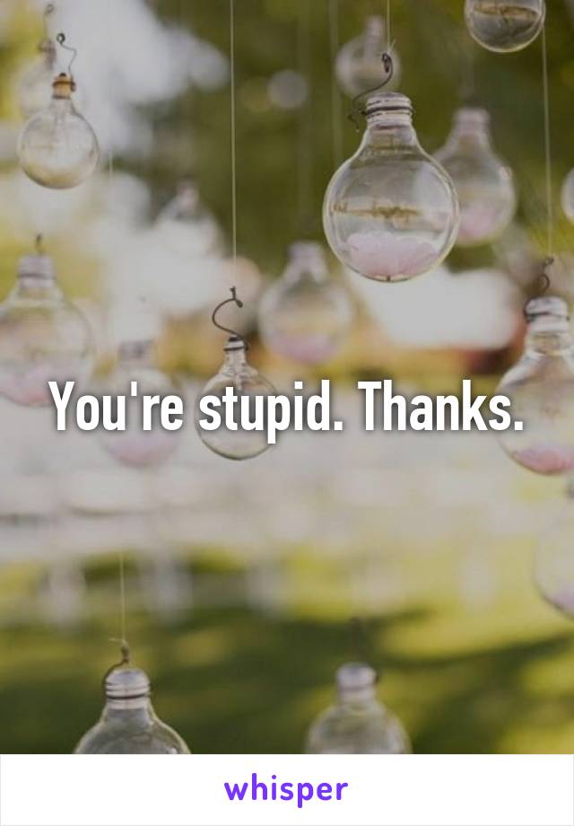 You're stupid. Thanks.