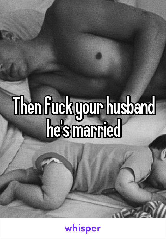 Then fuck your husband he's married