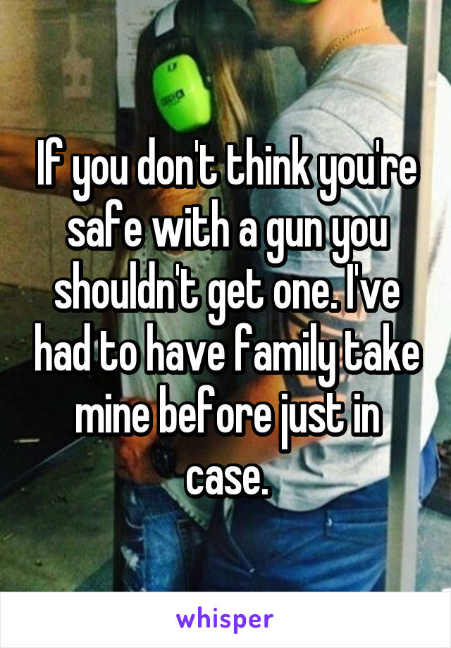 If you don't think you're safe with a gun you shouldn't get one. I've had to have family take mine before just in case.
