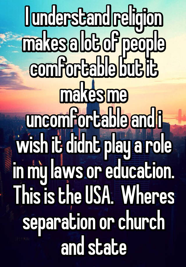 I understand religion makes a lot of people comfortable but it makes me uncomfortable and i wish it didnt play a role in my laws or education. This is the USA.  Wheres separation or church and state