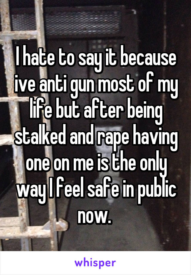 I hate to say it because ive anti gun most of my life but after being stalked and rape having one on me is the only way I feel safe in public now. 