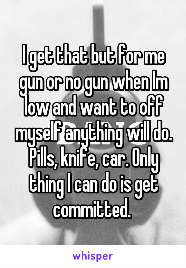I get that but for me gun or no gun when Im low and want to off myself anything will do. Pills, knife, car. Only thing I can do is get committed. 