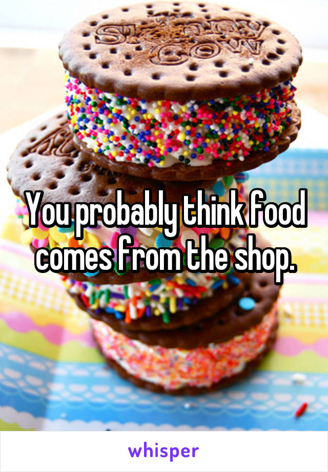You probably think food comes from the shop.