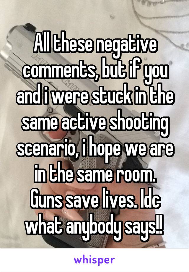All these negative comments, but if you and i were stuck in the same active shooting scenario, i hope we are in the same room.
Guns save lives. Idc what anybody says!! 