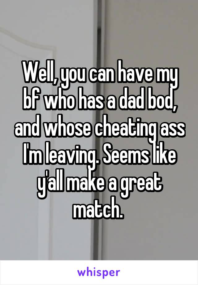 Well, you can have my bf who has a dad bod, and whose cheating ass I'm leaving. Seems like y'all make a great match. 