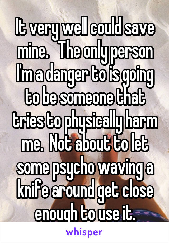 It very well could save mine.   The only person I'm a danger to is going to be someone that tries to physically harm me.  Not about to let some psycho waving a knife around get close enough to use it.