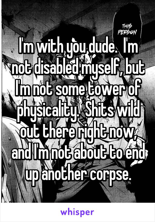 I'm with you dude.  I'm not disabled myself, but I'm not some tower of physicality.  Shits wild out there right now, and I'm not about to end up another corpse.