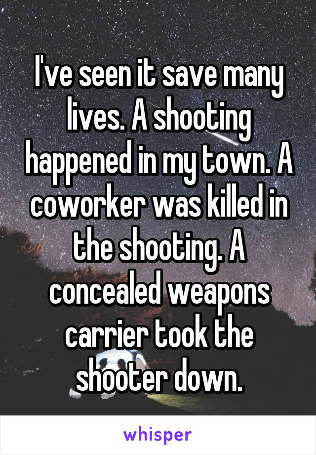 I've seen it save many lives. A shooting happened in my town. A coworker was killed in the shooting. A concealed weapons carrier took the shooter down.