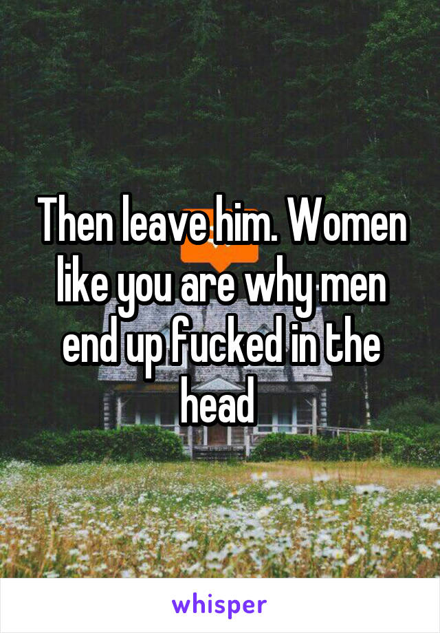 Then leave him. Women like you are why men end up fucked in the head 