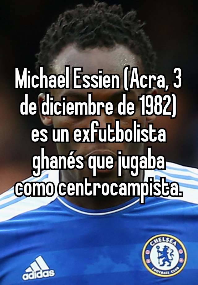 Michael Essien (Acra, 3 de diciembre de 1982) es un exfutbolista ghanés que jugaba como centrocampista.