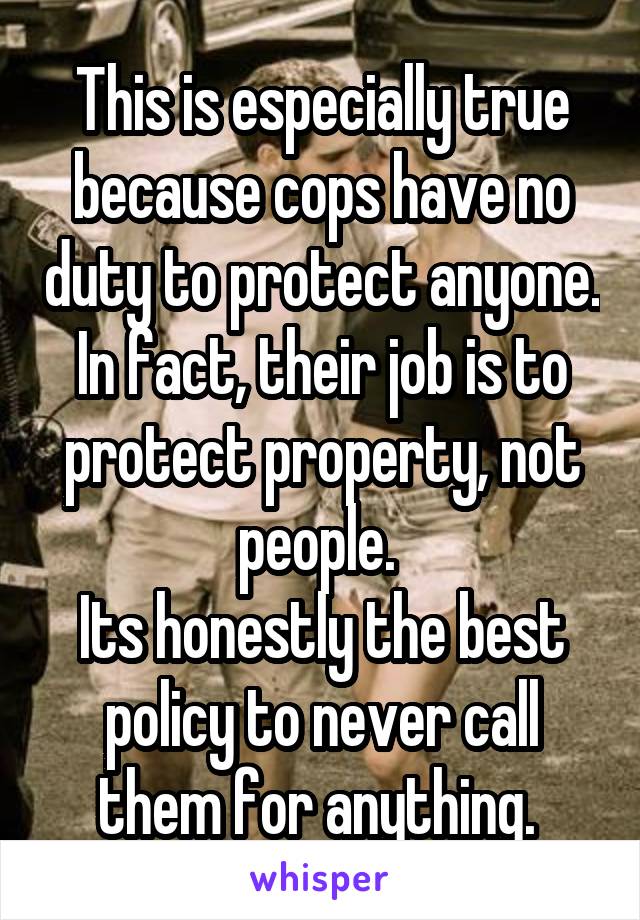 This is especially true because cops have no duty to protect anyone. In fact, their job is to protect property, not people. 
Its honestly the best policy to never call them for anything. 