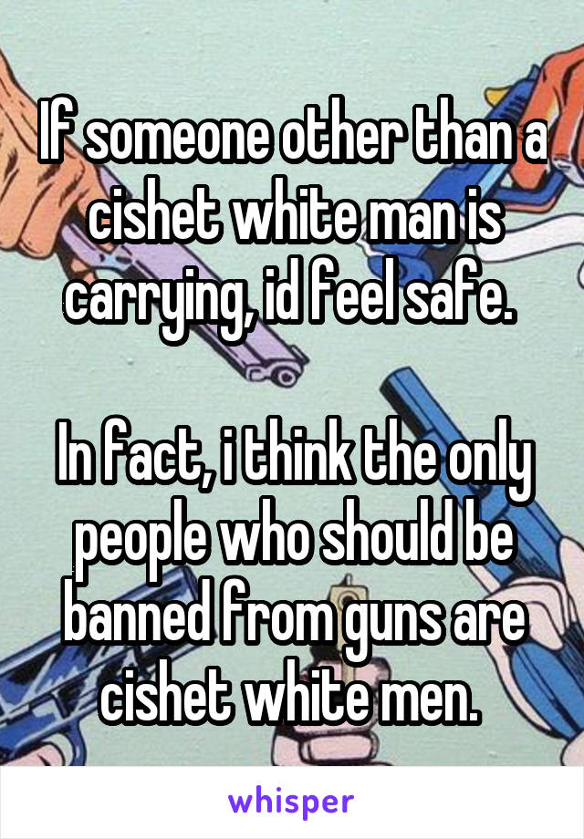 If someone other than a cishet white man is carrying, id feel safe. 

In fact, i think the only people who should be banned from guns are cishet white men. 