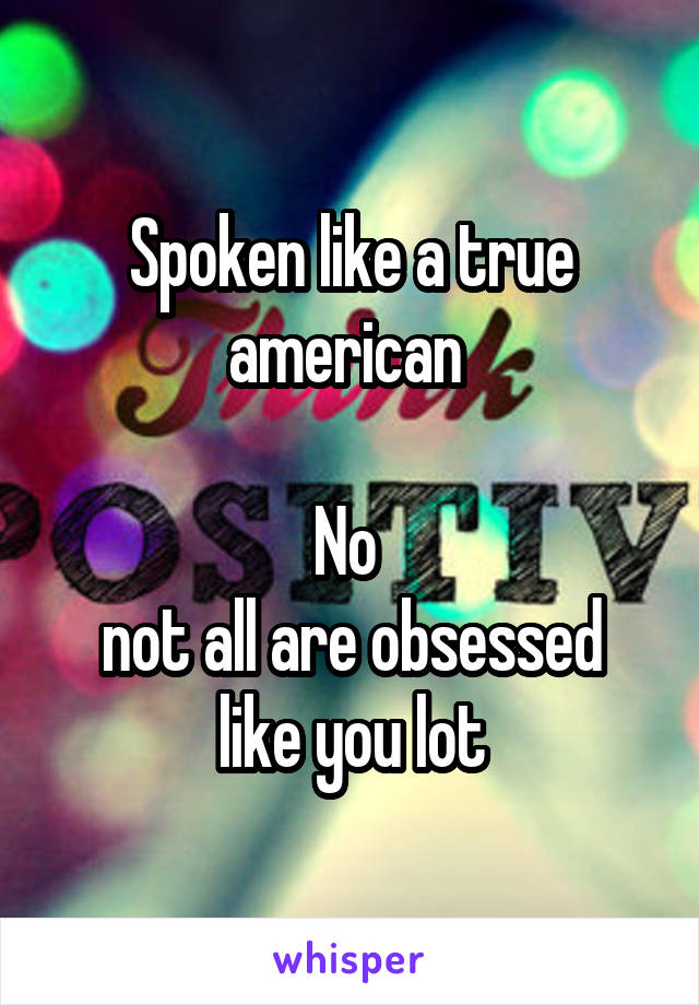 Spoken like a true american 

No 
not all are obsessed like you lot