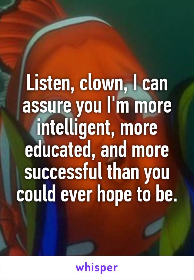 Listen, clown, I can assure you I'm more intelligent, more educated, and more successful than you could ever hope to be.