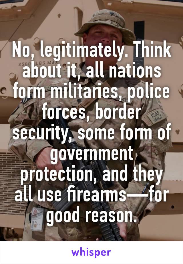 No, legitimately. Think about it, all nations form militaries, police forces, border security, some form of government protection, and they all use firearms—for good reason.