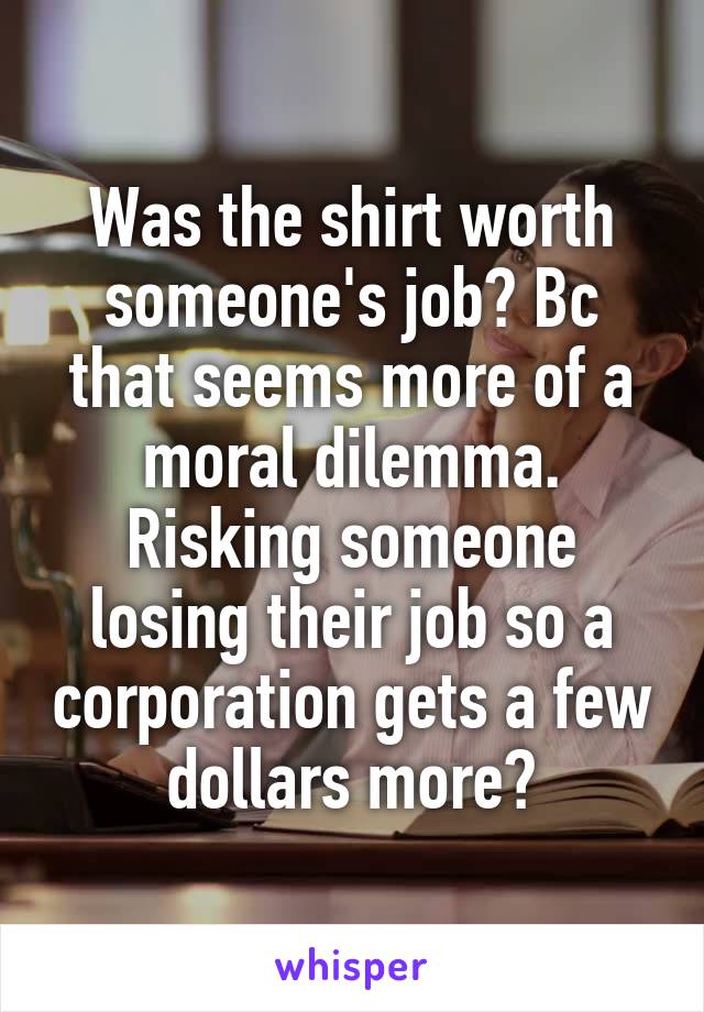 Was the shirt worth someone's job? Bc that seems more of a moral dilemma. Risking someone losing their job so a corporation gets a few dollars more?