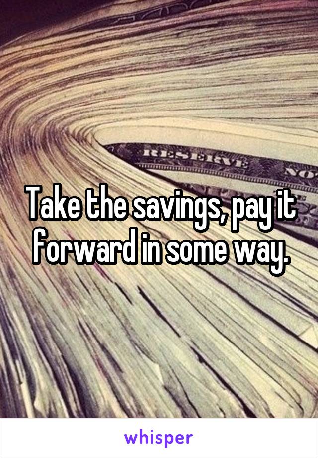 Take the savings, pay it forward in some way.