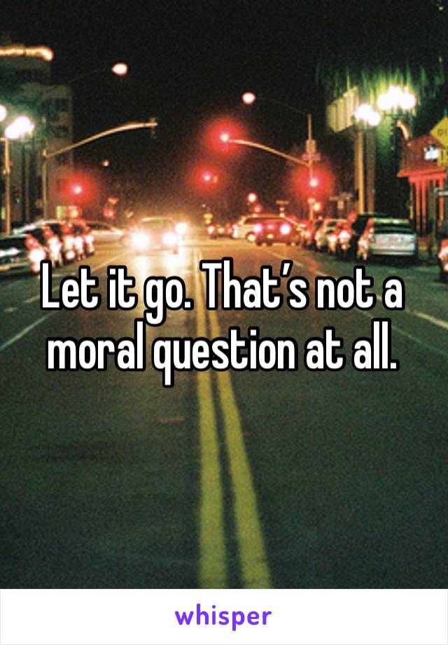 Let it go. That’s not a moral question at all.