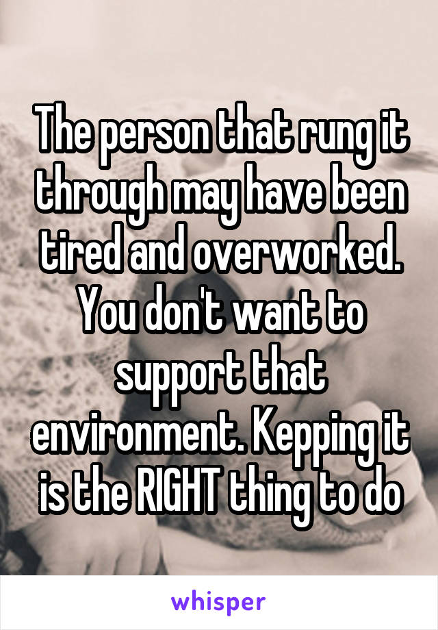 The person that rung it through may have been tired and overworked. You don't want to support that environment. Kepping it is the RIGHT thing to do