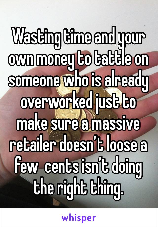 Wasting time and your own money to tattle on someone who is already overworked just to make sure a massive retailer doesn’t loose a few  cents isn’t doing the right thing.