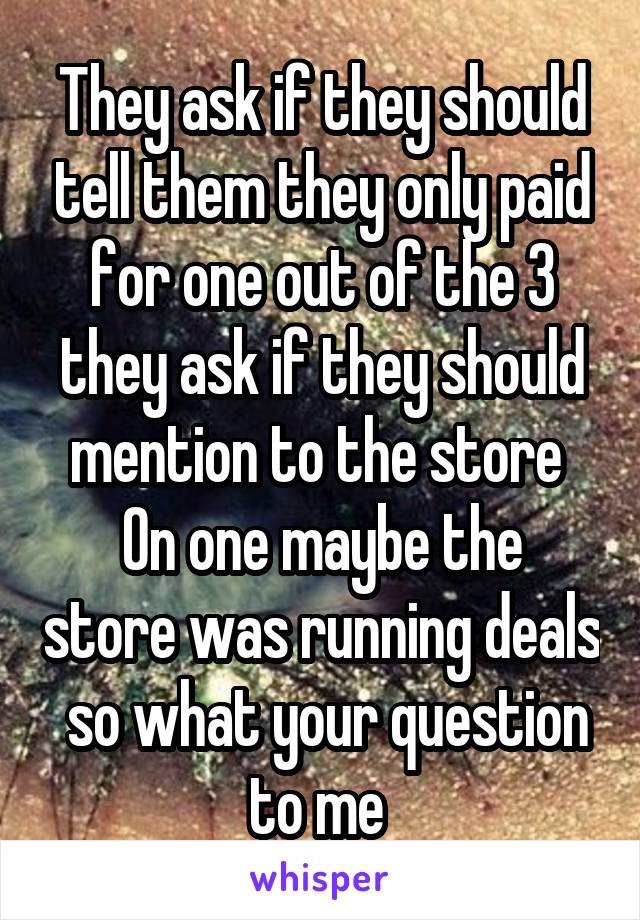 They ask if they should tell them they only paid for one out of the 3 they ask if they should mention to the store 
On one maybe the store was running deals  so what your question to me 