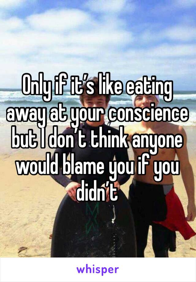 Only if it’s like eating away at your conscience but I don’t think anyone would blame you if you didn’t 